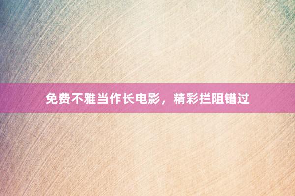 免费不雅当作长电影，精彩拦阻错过